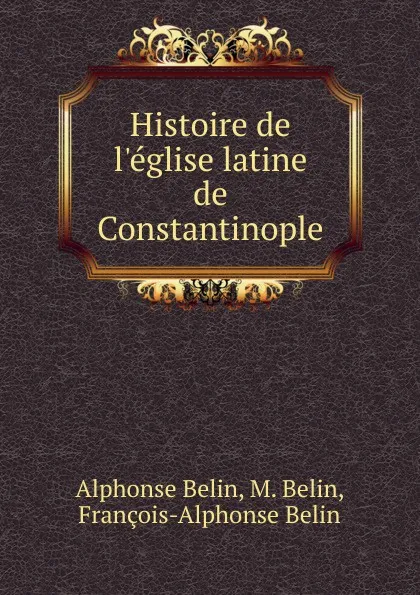 Обложка книги Histoire de l.eglise latine de Constantinople, Alphonse Belin, M. Belin, François-Alphonse Belin