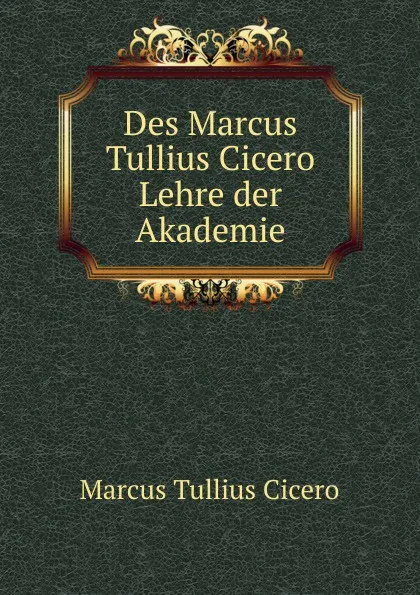 Обложка книги Des Marcus Tullius Cicero Lehre der Akademie, Marcus Tullius Cicero
