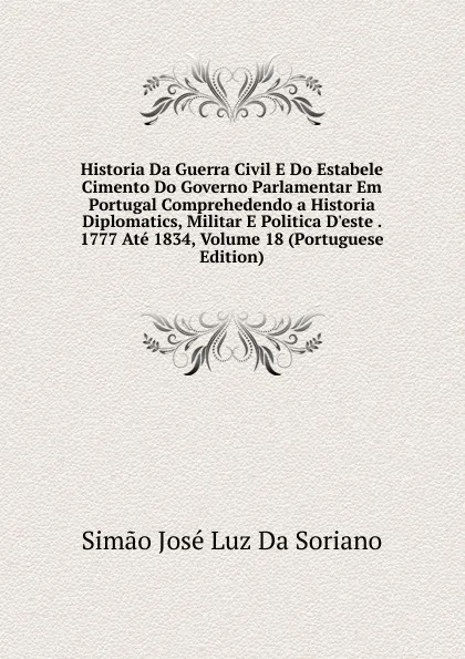 Обложка книги Historia Da Guerra Civil E Do Estabele Cimento Do Governo Parlamentar Em Portugal Comprehedendo a Historia Diplomatics, Militar E Politica D.este . 1777 Ate 1834, Volume 18 (Portuguese Edition), Simão José Luz Da Soriano