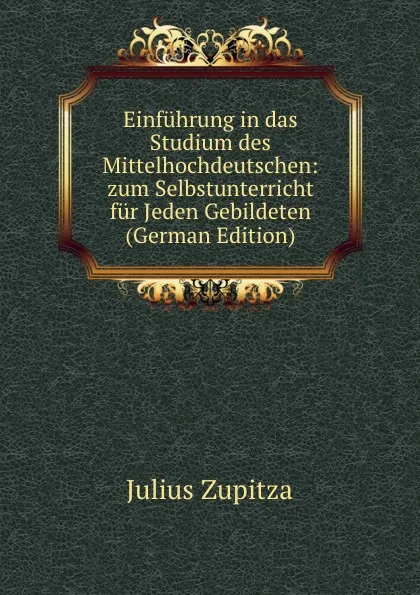 Обложка книги Einfuhrung in das Studium des Mittelhochdeutschen: zum Selbstunterricht fur Jeden Gebildeten (German Edition), Julius Zupitza