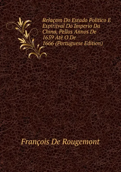 Обложка книги Relacam Do Estado Politico E Espiritval Do Imperio Da China, Pellos Annos De 1659 Ate O De 1666 (Portuguese Edition), François De Rougemont