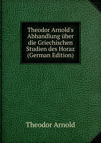 Обложка книги Theodor Arnold.s Abhandlung uber die Griechischen Studien des Horaz (German Edition), Theodor Arnold