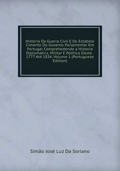 Обложка книги Historia Da Guerra Civil E Do Estabele Cimento Do Governo Parlamentar Em Portugal Comprehedendo a Historia Diplomatics, Militar E Politica D.este . 1777 Ate 1834, Volume 1 (Portuguese Edition), Simão José Luz Da Soriano