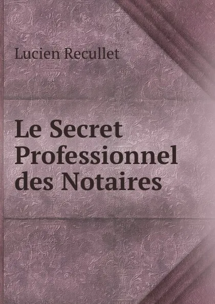 Обложка книги Le Secret Professionnel des Notaires, Lucien Recullet