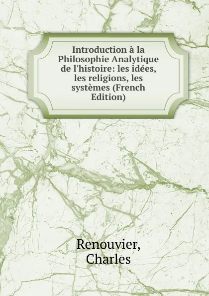 Обложка книги Introduction a la Philosophie Analytique de l.histoire: les idees, les religions, les systemes (French Edition), Renouvier, Charles