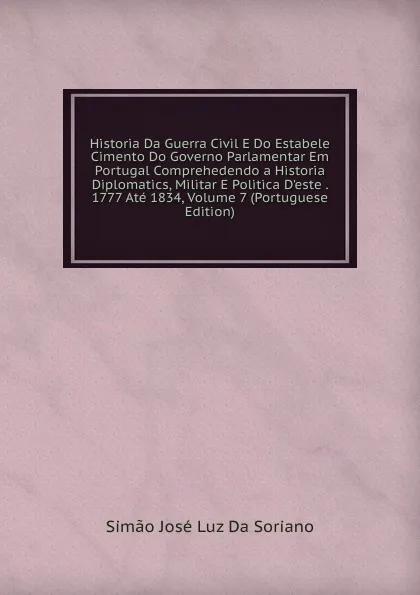 Обложка книги Historia Da Guerra Civil E Do Estabele Cimento Do Governo Parlamentar Em Portugal Comprehedendo a Historia Diplomatics, Militar E Politica D.este . 1777 Ate 1834, Volume 7 (Portuguese Edition), Simão José Luz Da Soriano