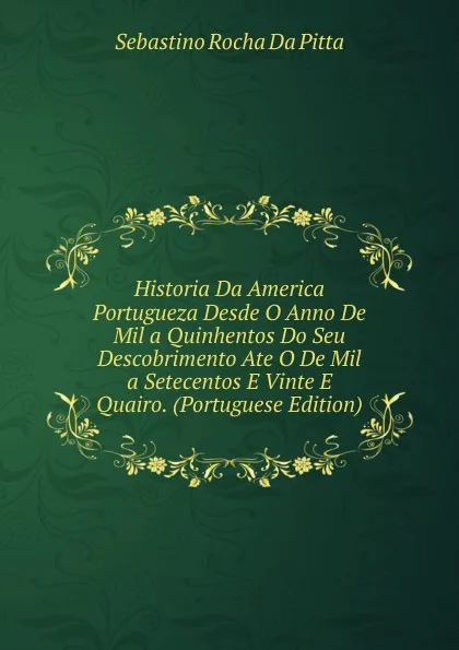 Обложка книги Historia Da America Portugueza Desde O Anno De Mil a Quinhentos Do Seu Descobrimento Ate O De Mil a Setecentos E Vinte E Quairo. (Portuguese Edition), Sebastino Rocha Da Pitta