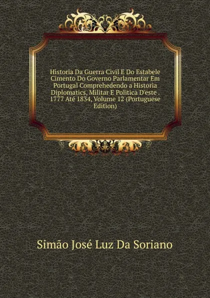 Обложка книги Historia Da Guerra Civil E Do Estabele Cimento Do Governo Parlamentar Em Portugal Comprehedendo a Historia Diplomatics, Militar E Politica D.este . 1777 Ate 1834, Volume 12 (Portuguese Edition), Simão José Luz Da Soriano