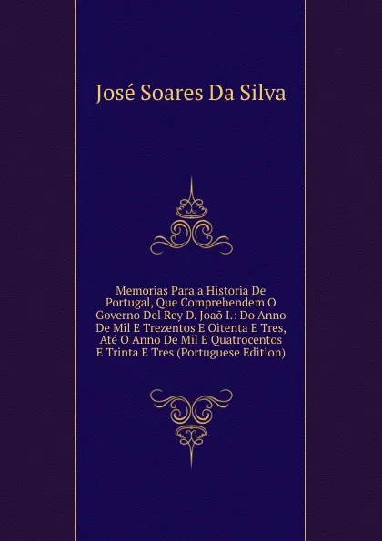 Обложка книги Memorias Para a Historia De Portugal, Que Comprehendem O Governo Del Rey D. Joao I.: Do Anno De Mil E Trezentos E Oitenta E Tres, Ate O Anno De Mil E Quatrocentos E Trinta E Tres (Portuguese Edition), José Soares Da Silva