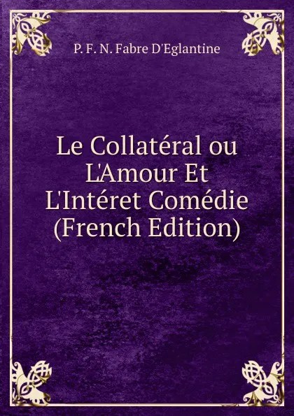 Обложка книги Le Collateral ou L.Amour Et L.Interet Comedie (French Edition), P. F. N. Fabre D'Eglantine