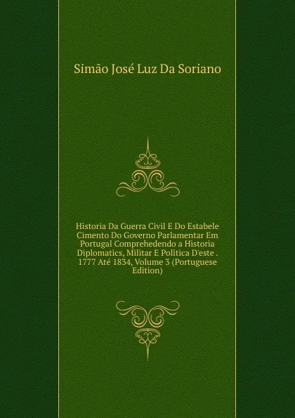 Обложка книги Historia Da Guerra Civil E Do Estabele Cimento Do Governo Parlamentar Em Portugal Comprehedendo a Historia Diplomatics, Militar E Politica D.este . 1777 Ate 1834, Volume 3 (Portuguese Edition), Simão José Luz Da Soriano