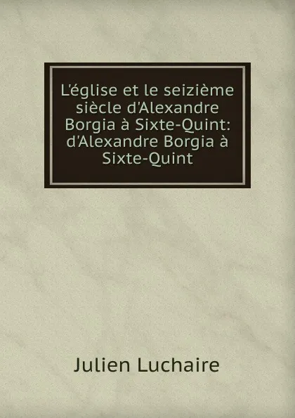 Обложка книги L.eglise et le seizieme siecle d.Alexandre Borgia a Sixte-Quint: d.Alexandre Borgia a Sixte-Quint, Julien Luchaire