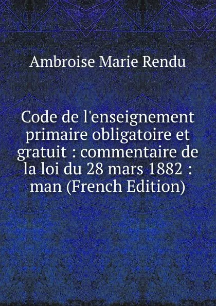 Обложка книги Code de l.enseignement primaire obligatoire et gratuit : commentaire de la loi du 28 mars 1882 : man (French Edition), Ambroise Marie Rendu