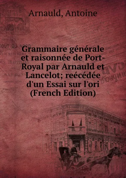 Обложка книги Grammaire generale et raisonnee de Port-Royal par Arnauld et Lancelot; reecedee d.un Essai sur l.ori (French Edition), Arnauld, Antoine