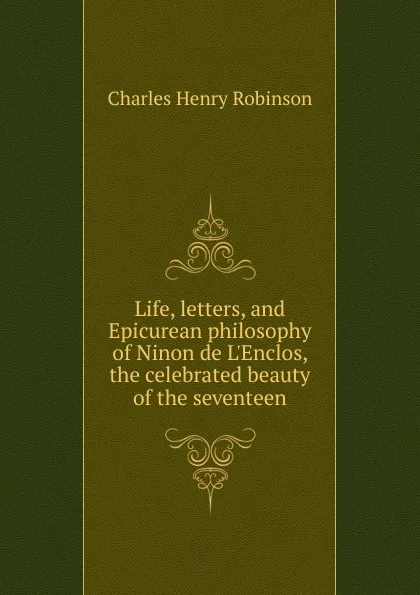 Обложка книги Life, letters, and Epicurean philosophy of Ninon de L.Enclos, the celebrated beauty of the seventeen, Charles Henry Robinson