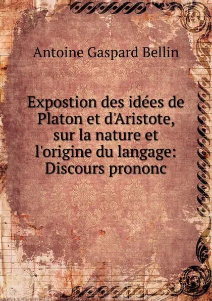 Обложка книги Expostion des idees de Platon et d.Aristote, sur la nature et l.origine du langage: Discours prononc, Antoine Gaspard Bellin