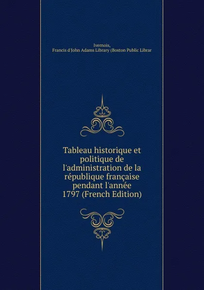 Обложка книги Tableau historique et politique de l.administration de la republique francaise pendant l.annee 1797 (French Edition), Ivernois, Francis d'John Adams Library (Boston Public Librar