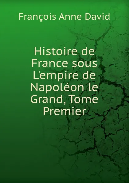 Обложка книги Histoire de France sous L.empire de Napoleon le Grand, Tome Premier, François Anne David