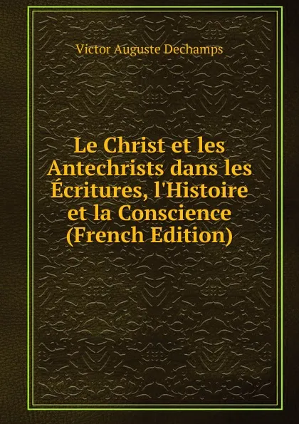 Обложка книги Le Christ et les Antechrists dans les Ecritures, l.Histoire et la Conscience (French Edition), Victor Auguste Dechamps