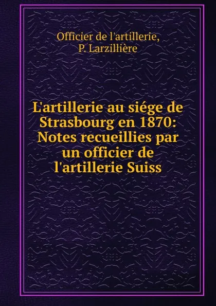 Обложка книги L.artillerie au siege de Strasbourg en 1870: Notes recueillies par un officier de l.artillerie Suiss, Officier de l'artillerie, P. Larzillière