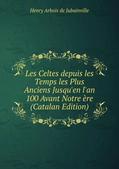 Обложка книги Les Celtes depuis les Temps les Plus Anciens Jusqu.en l.an 100 Avant Notre ere (Catalan Edition), Henry Arbois de Jubainville