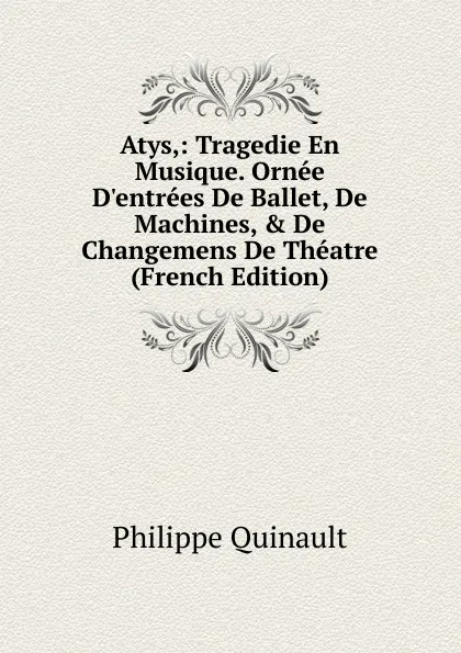 Обложка книги Atys,: Tragedie En Musique. Ornee D.entrees De Ballet, De Machines, . De Changemens De Theatre (French Edition), Philippe Quinault
