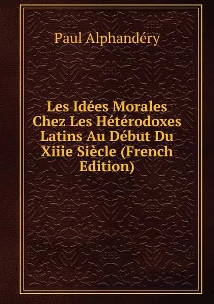 Обложка книги Les Idees Morales Chez Les Heterodoxes Latins Au Debut Du Xiiie Siecle (French Edition), Paul Alphandéry