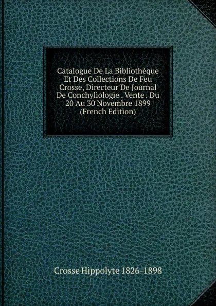 Обложка книги Catalogue De La Bibliotheque Et Des Collections De Feu Crosse, Directeur De Journal De Conchyliologie . Vente . Du 20 Au 30 Novembre 1899  (French Edition), Crosse Hippolyte 1826-1898