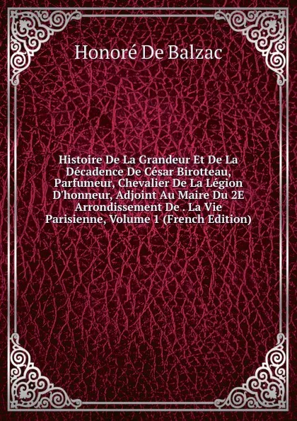 Обложка книги Histoire De La Grandeur Et De La Decadence De Cesar Birotteau, Parfumeur, Chevalier De La Legion D.honneur, Adjoint Au Maire Du 2E Arrondissement De . La Vie Parisienne, Volume 1 (French Edition), Honoré de Balzac
