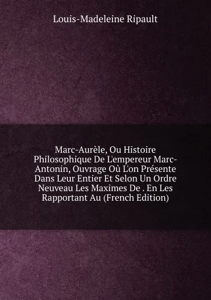 Обложка книги Marc-Aurele, Ou Histoire Philosophique De L.empereur Marc-Antonin, Ouvrage Ou L.on Presente Dans Leur Entier Et Selon Un Ordre Neuveau Les Maximes De . En Les Rapportant Au (French Edition), Louis-Madeleine Ripault