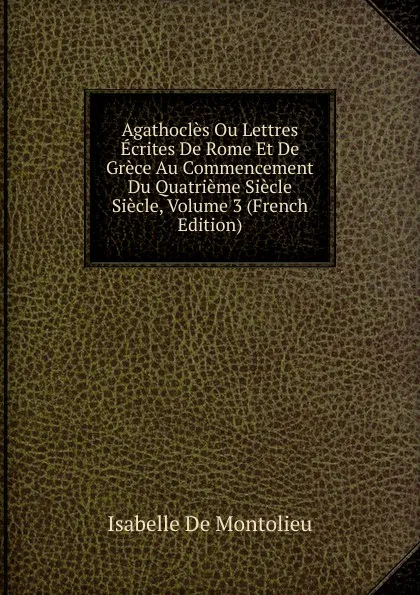 Обложка книги Agathocles Ou Lettres Ecrites De Rome Et De Grece Au Commencement Du Quatrieme Siecle Siecle, Volume 3 (French Edition), Isabelle de Montolieu