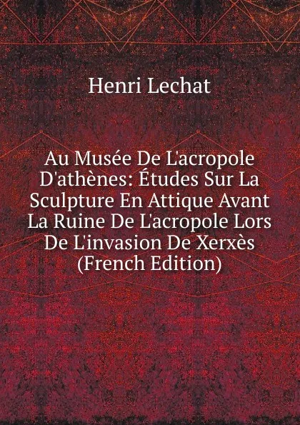 Обложка книги Au Musee De L.acropole D.athenes: Etudes Sur La Sculpture En Attique Avant La Ruine De L.acropole Lors De L.invasion De Xerxes (French Edition), Henri Lechat