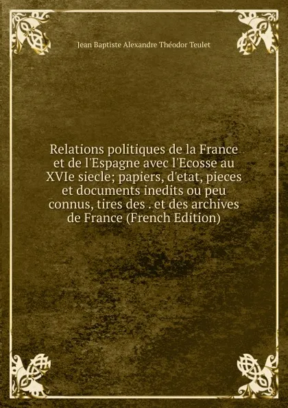 Обложка книги Relations politiques de la France et de l.Espagne avec l.Ecosse au XVIe siecle; papiers, d.etat, pieces et documents inedits ou peu connus, tires des . et des archives de France (French Edition), Jean Baptiste Alexandre Théodor Teulet