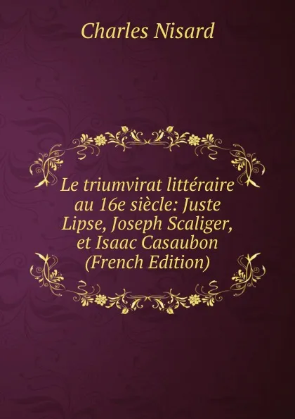 Обложка книги Le triumvirat litteraire au 16e siecle: Juste Lipse, Joseph Scaliger, et Isaac Casaubon (French Edition), Charles Nisard