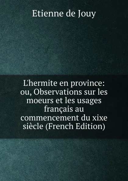 Обложка книги L.hermite en province: ou, Observations sur les moeurs et les usages francais au commencement du xixe siecle (French Edition), Etienne de Jouy