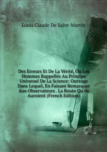 Обложка книги Des Erreurs Et De La Verite, Ou Les Hommes Rappelles Au Principe Universel De La Science: Ouvrage Dans Lequel, En Faisant Remarquer Aux Observateurs . La Route Qu.ils Auroient (French Edition), Louis Claude De Saint-Martin