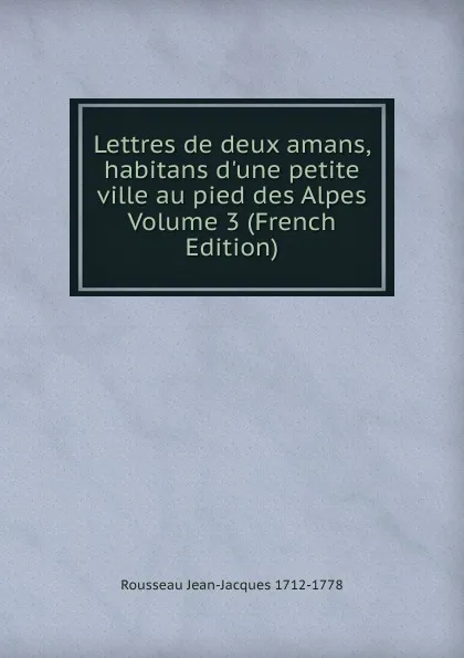 Обложка книги Lettres de deux amans, habitans d.une petite ville au pied des Alpes Volume 3 (French Edition), Rousseau Jean-Jacques 1712-1778