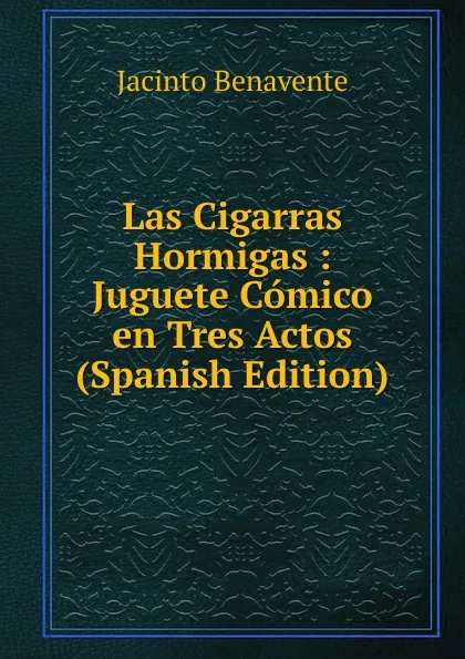 Обложка книги Las Cigarras Hormigas : Juguete Comico en Tres Actos (Spanish Edition), Jacinto Benavente