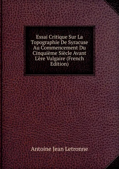 Обложка книги Essai Critique Sur La Topographie De Syracuse Au Commencement Du Cinquieme Siecle Avant L.ere Vulgaire (French Edition), Antoine Jean Letronne