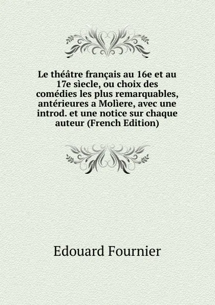 Обложка книги Le theatre francais au 16e et au 17e siecle, ou choix des comedies les plus remarquables, anterieures a Moliere, avec une introd. et une notice sur chaque auteur (French Edition), Edouard Fournier