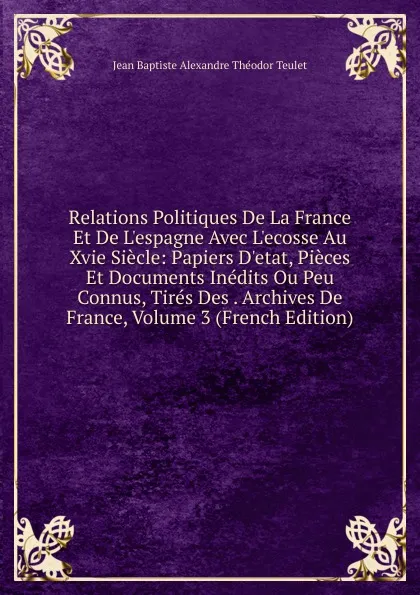 Обложка книги Relations Politiques De La France Et De L.espagne Avec L.ecosse Au Xvie Siecle: Papiers D.etat, Pieces Et Documents Inedits Ou Peu Connus, Tires Des . Archives De France, Volume 3 (French Edition), Jean Baptiste Alexandre Théodor Teulet