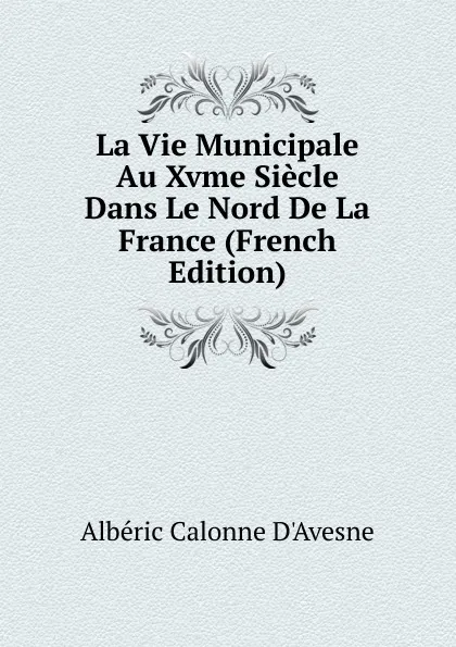 Обложка книги La Vie Municipale Au Xvme Siecle Dans Le Nord De La France (French Edition), Albéric Calonne D'Avesne