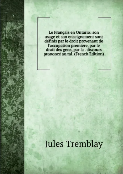 Обложка книги Le Francais en Ontario: son usage et son enseignement sont definis par le droit provenant de l.occupation premiere, par le droit des gens, par la . discours prononce au ral. (French Edition), Jules Tremblay