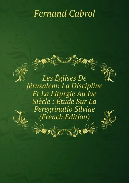 Обложка книги Les Eglises De Jerusalem: La Discipline Et La Liturgie Au Ive Siecle : Etude Sur La Peregrinatio Silviae (French Edition), Fernand Cabrol