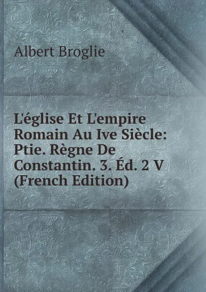 Обложка книги L.eglise Et L.empire Romain Au Ive Siecle: Ptie. Regne De Constantin. 3. Ed. 2 V (French Edition), Albert Broglie