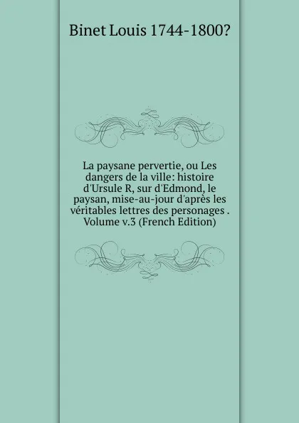 Обложка книги La paysane pervertie, ou Les dangers de la ville: histoire d.Ursule R, sur d.Edmond, le paysan, mise-au-jour d.apres les veritables lettres des personages . Volume v.3 (French Edition), Binet Louis 1744-1800?