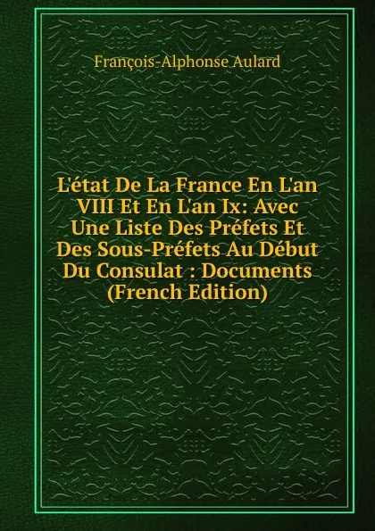 Обложка книги L.etat De La France En L.an VIII Et En L.an Ix: Avec Une Liste Des Prefets Et Des Sous-Prefets Au Debut Du Consulat : Documents (French Edition), François-Alphonse Aulard