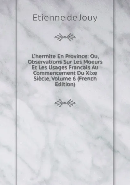 Обложка книги L.hermite En Province: Ou, Observations Sur Les Moeurs Et Les Usages Francais Au Commencement Du Xixe Siecle, Volume 6 (French Edition), Etienne de Jouy