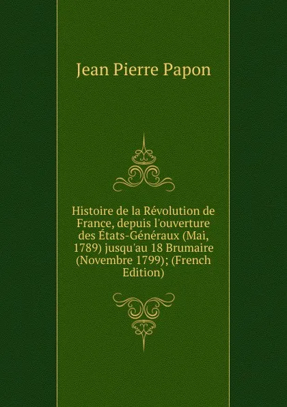 Обложка книги Histoire de la Revolution de France, depuis l.ouverture des Etats-Generaux (Mai, 1789) jusqu.au 18 Brumaire (Novembre 1799); (French Edition), Jean Pierre Papon