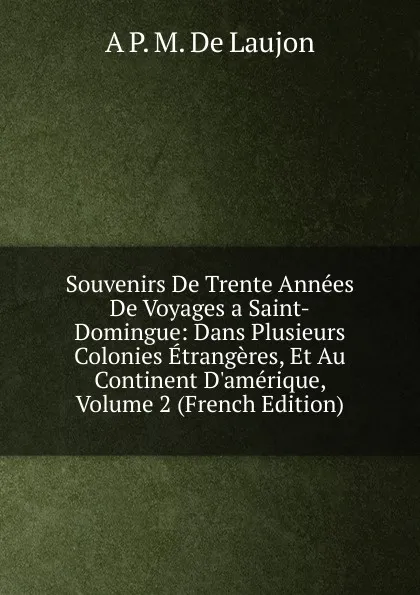 Обложка книги Souvenirs De Trente Annees De Voyages a Saint-Domingue: Dans Plusieurs Colonies Etrangeres, Et Au Continent D.amerique, Volume 2 (French Edition), A P. M. De Laujon